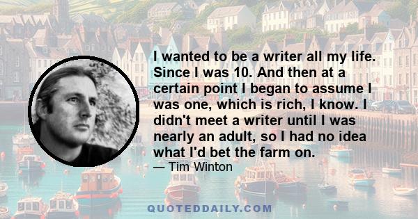 I wanted to be a writer all my life. Since I was 10. And then at a certain point I began to assume I was one, which is rich, I know. I didn't meet a writer until I was nearly an adult, so I had no idea what I'd bet the