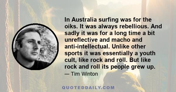 In Australia surfing was for the oiks. It was always rebellious. And sadly it was for a long time a bit unreflective and macho and anti-intellectual. Unlike other sports it was essentially a youth cult, like rock and