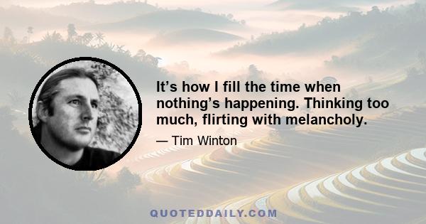 It’s how I fill the time when nothing’s happening. Thinking too much, flirting with melancholy.