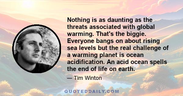 Nothing is as daunting as the threats associated with global warming. That's the biggie. Everyone bangs on about rising sea levels but the real challenge of a warming planet is ocean acidification. An acid ocean spells