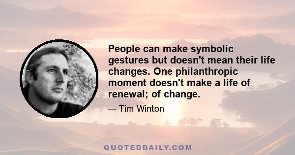 People can make symbolic gestures but doesn't mean their life changes. One philanthropic moment doesn't make a life of renewal; of change.