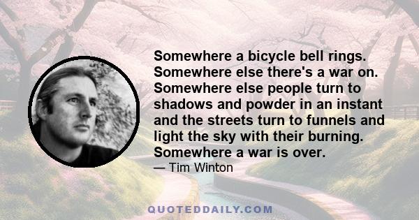 Somewhere a bicycle bell rings. Somewhere else there's a war on. Somewhere else people turn to shadows and powder in an instant and the streets turn to funnels and light the sky with their burning. Somewhere a war is