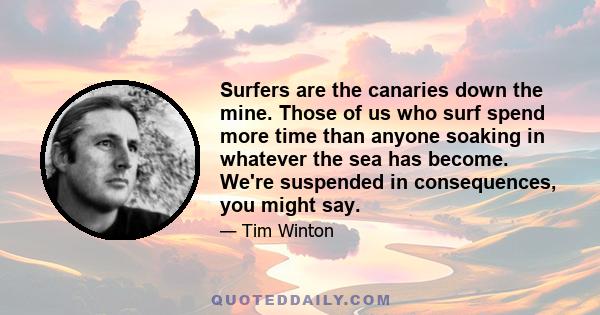 Surfers are the canaries down the mine. Those of us who surf spend more time than anyone soaking in whatever the sea has become. We're suspended in consequences, you might say.