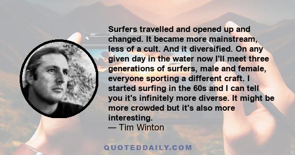 Surfers travelled and opened up and changed. It became more mainstream, less of a cult. And it diversified. On any given day in the water now I'll meet three generations of surfers, male and female, everyone sporting a