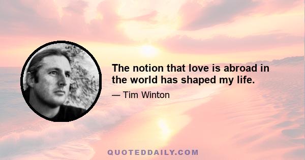 The notion that love is abroad in the world has shaped my life.