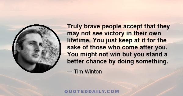 Truly brave people accept that they may not see victory in their own lifetime. You just keep at it for the sake of those who come after you. You might not win but you stand a better chance by doing something.