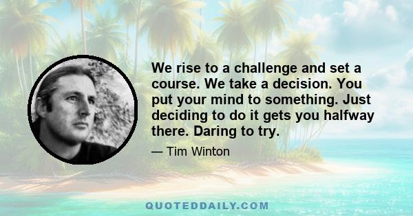 We rise to a challenge and set a course. We take a decision. You put your mind to something. Just deciding to do it gets you halfway there. Daring to try.