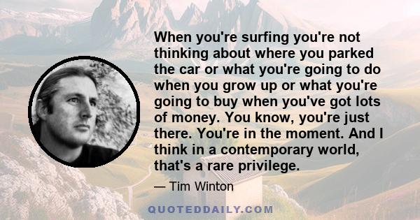 When you're surfing you're not thinking about where you parked the car or what you're going to do when you grow up or what you're going to buy when you've got lots of money. You know, you're just there. You're in the