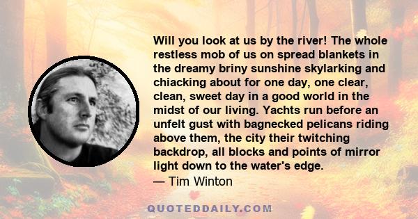 Will you look at us by the river! The whole restless mob of us on spread blankets in the dreamy briny sunshine skylarking and chiacking about for one day, one clear, clean, sweet day in a good world in the midst of our