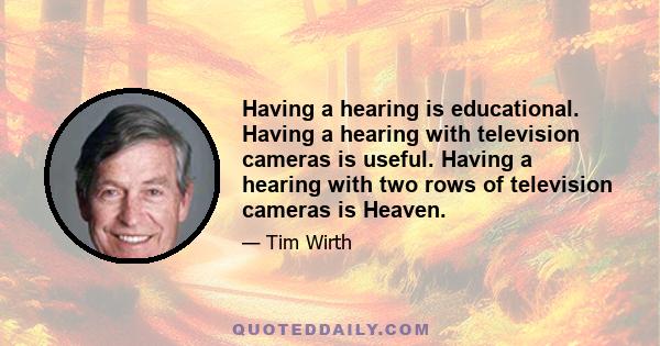 Having a hearing is educational. Having a hearing with television cameras is useful. Having a hearing with two rows of television cameras is Heaven.