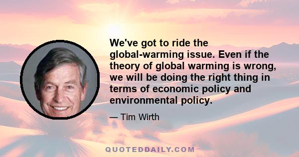 We've got to ride the global-warming issue. Even if the theory of global warming is wrong, we will be doing the right thing in terms of economic policy and environmental policy.