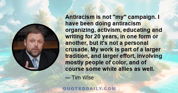 Antiracism is not my campaign. I have been doing antiracism organizing, activism, educating and writing for 20 years, in one form or another, but it's not a personal crusade. My work is part of a larger tradition, and