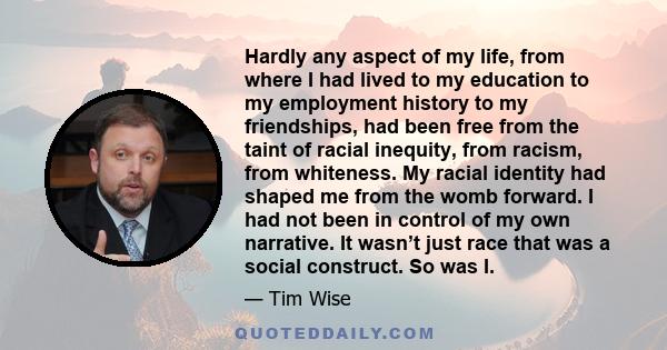 Hardly any aspect of my life, from where I had lived to my education to my employment history to my friendships, had been free from the taint of racial inequity, from racism, from whiteness. My racial identity had