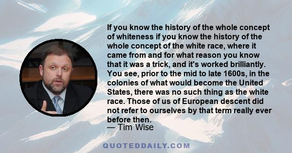 If you know the history of the whole concept of whiteness if you know the history of the whole concept of the white race, where it came from and for what reason you know that it was a trick, and it's worked brilliantly. 