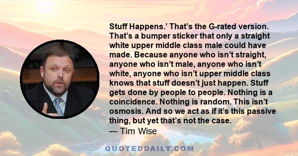 Stuff Happens.’ That’s the G-rated version. That’s a bumper sticker that only a straight white upper middle class male could have made. Because anyone who isn’t straight, anyone who isn’t male, anyone who isn’t white,