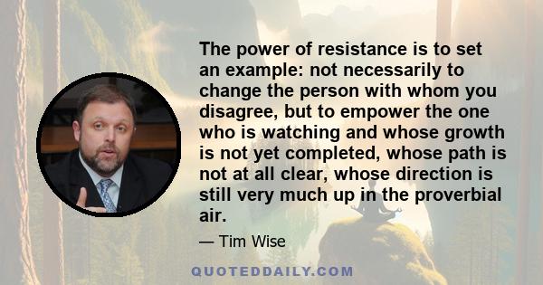 The power of resistance is to set an example: not necessarily to change the person with whom you disagree, but to empower the one who is watching and whose growth is not yet completed, whose path is not at all clear,