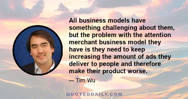 All business models have something challenging about them, but the problem with the attention merchant business model they have is they need to keep increasing the amount of ads they deliver to people and therefore make 