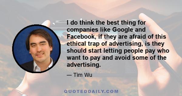 I do think the best thing for companies like Google and Facebook, if they are afraid of this ethical trap of advertising, is they should start letting people pay who want to pay and avoid some of the advertising.