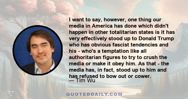 I want to say, however, one thing our media in America has done which didn't happen in other totalitarian states is it has very effectively stood up to Donald Trump who has obvious fascist tendencies and his - who's a