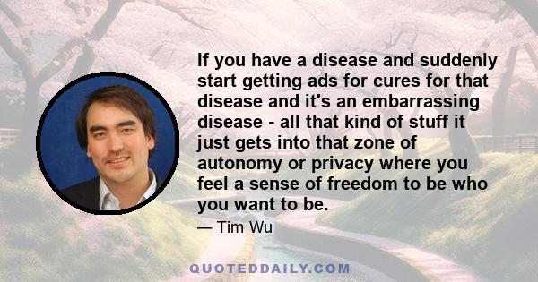 If you have a disease and suddenly start getting ads for cures for that disease and it's an embarrassing disease - all that kind of stuff it just gets into that zone of autonomy or privacy where you feel a sense of