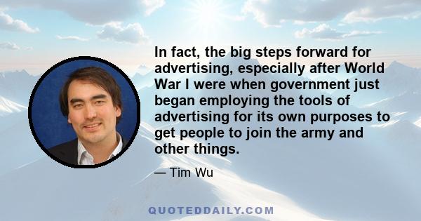 In fact, the big steps forward for advertising, especially after World War I were when government just began employing the tools of advertising for its own purposes to get people to join the army and other things.