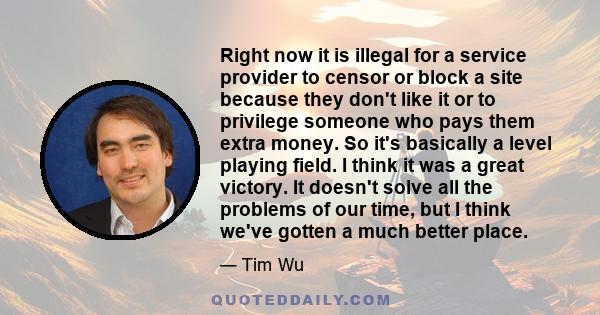 Right now it is illegal for a service provider to censor or block a site because they don't like it or to privilege someone who pays them extra money. So it's basically a level playing field. I think it was a great