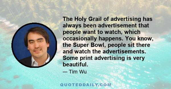 The Holy Grail of advertising has always been advertisement that people want to watch, which occasionally happens. You know, the Super Bowl, people sit there and watch the advertisements. Some print advertising is very