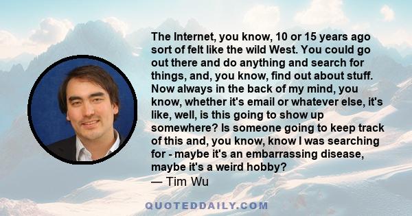 The Internet, you know, 10 or 15 years ago sort of felt like the wild West. You could go out there and do anything and search for things, and, you know, find out about stuff. Now always in the back of my mind, you know, 