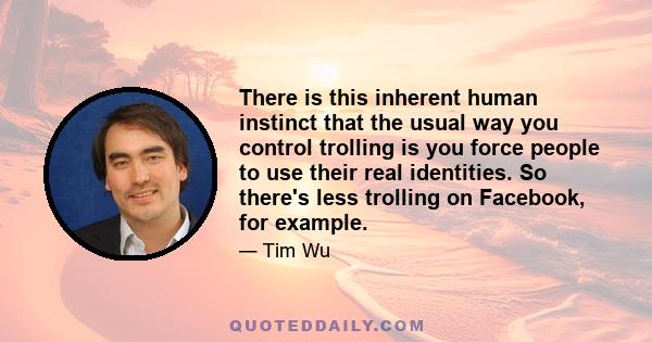 There is this inherent human instinct that the usual way you control trolling is you force people to use their real identities. So there's less trolling on Facebook, for example.