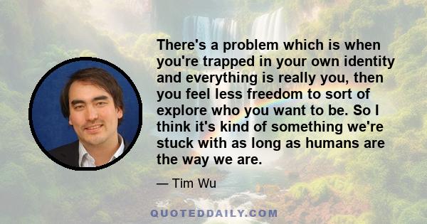 There's a problem which is when you're trapped in your own identity and everything is really you, then you feel less freedom to sort of explore who you want to be. So I think it's kind of something we're stuck with as