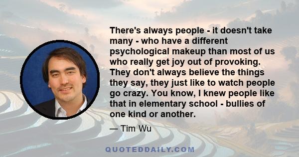 There's always people - it doesn't take many - who have a different psychological makeup than most of us who really get joy out of provoking. They don't always believe the things they say, they just like to watch people 