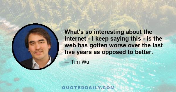 What's so interesting about the internet - I keep saying this - is the web has gotten worse over the last five years as opposed to better.