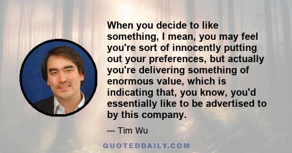 When you decide to like something, I mean, you may feel you're sort of innocently putting out your preferences, but actually you're delivering something of enormous value, which is indicating that, you know, you'd