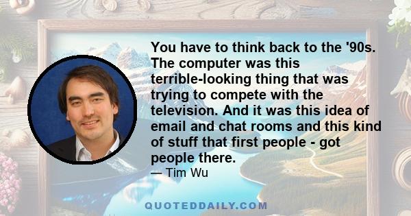 You have to think back to the '90s. The computer was this terrible-looking thing that was trying to compete with the television. And it was this idea of email and chat rooms and this kind of stuff that first people -