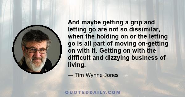 And maybe getting a grip and letting go are not so dissimilar, when the holding on or the letting go is all part of moving on-getting on with it. Getting on with the difficult and dizzying business of living.