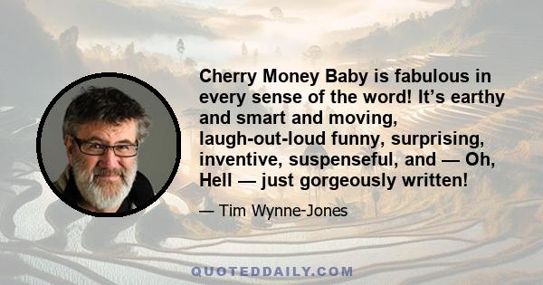 Cherry Money Baby is fabulous in every sense of the word! It’s earthy and smart and moving, laugh-out-loud funny, surprising, inventive, suspenseful, and — Oh, Hell — just gorgeously written!