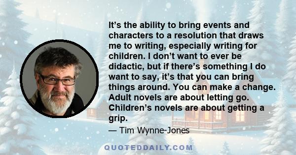 It’s the ability to bring events and characters to a resolution that draws me to writing, especially writing for children. I don’t want to ever be didactic, but if there’s something I do want to say, it’s that you can