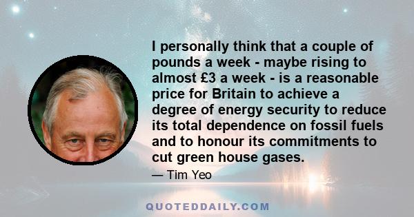 I personally think that a couple of pounds a week - maybe rising to almost £3 a week - is a reasonable price for Britain to achieve a degree of energy security to reduce its total dependence on fossil fuels and to