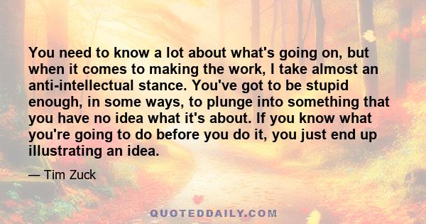 You need to know a lot about what's going on, but when it comes to making the work, I take almost an anti-intellectual stance. You've got to be stupid enough, in some ways, to plunge into something that you have no idea 