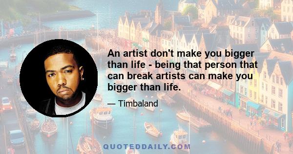 An artist don't make you bigger than life - being that person that can break artists can make you bigger than life.