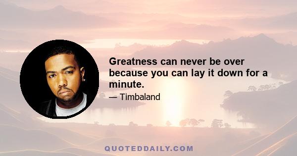 Greatness can never be over because you can lay it down for a minute.