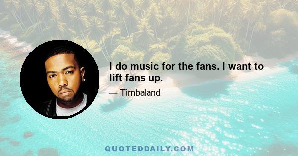 I do music for the fans. I want to lift fans up.