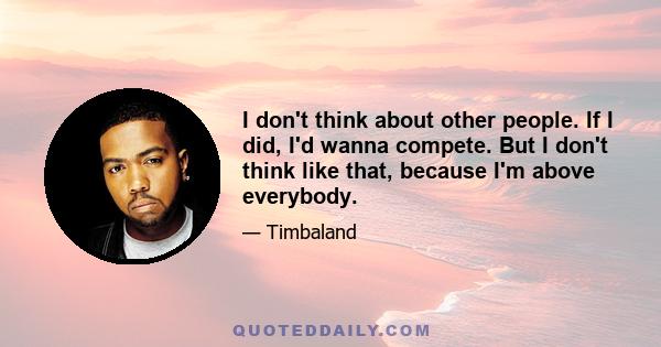 I don't think about other people. If I did, I'd wanna compete. But I don't think like that, because I'm above everybody.