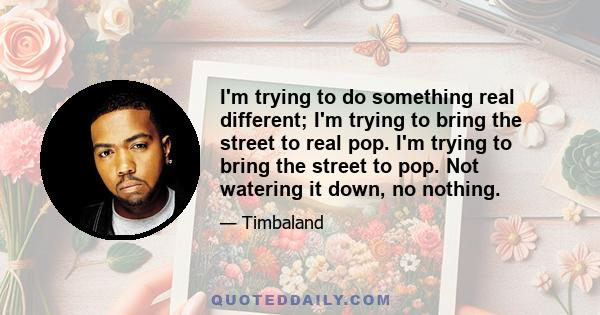 I'm trying to do something real different; I'm trying to bring the street to real pop. I'm trying to bring the street to pop. Not watering it down, no nothing.