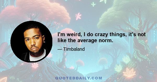 I'm weird, I do crazy things, it's not like the average norm.