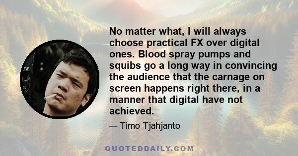 No matter what, I will always choose practical FX over digital ones. Blood spray pumps and squibs go a long way in convincing the audience that the carnage on screen happens right there, in a manner that digital have