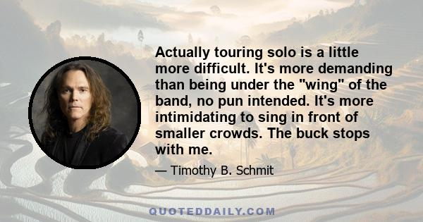 Actually touring solo is a little more difficult. It's more demanding than being under the wing of the band, no pun intended. It's more intimidating to sing in front of smaller crowds. The buck stops with me.