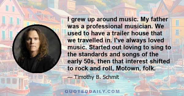 I grew up around music. My father was a professional musician. We used to have a trailer house that we travelled in. I've always loved music. Started out loving to sing to the standards and songs of the early 50s, then