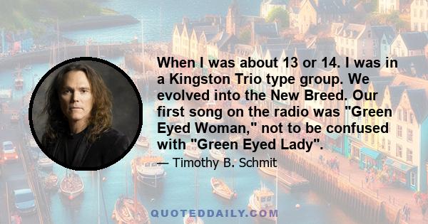 When I was about 13 or 14. I was in a Kingston Trio type group. We evolved into the New Breed. Our first song on the radio was Green Eyed Woman, not to be confused with Green Eyed Lady.