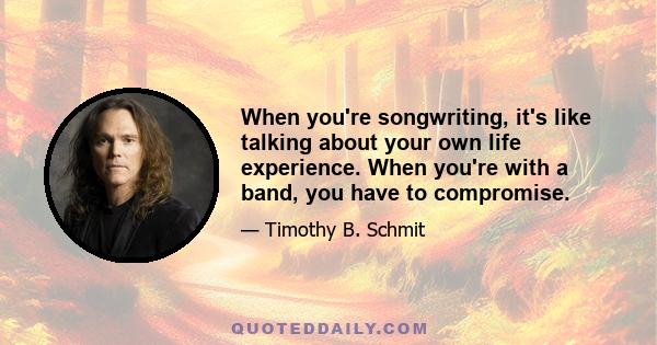 When you're songwriting, it's like talking about your own life experience. When you're with a band, you have to compromise.